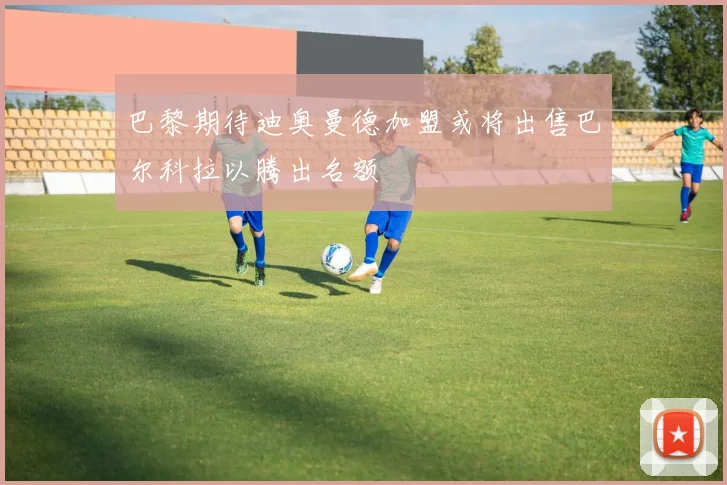 巴黎期待迪奥曼德加盟或将出售巴尔科拉以腾出名额