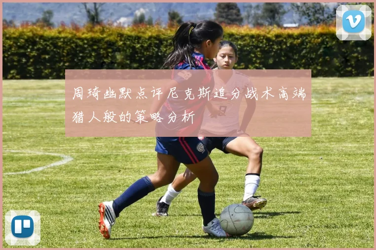 周琦幽默点评尼克斯追分战术高端猎人般的策略分析