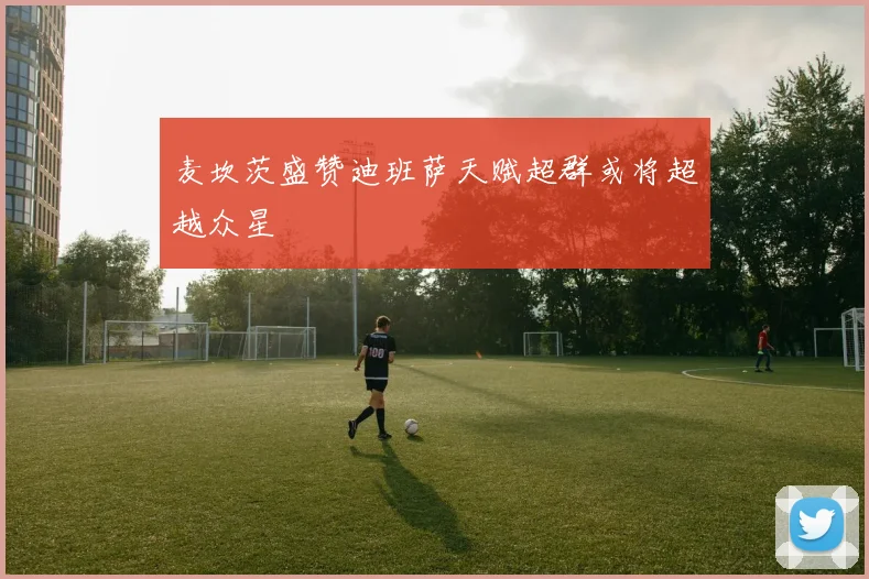 麦坎茨盛赞迪班萨天赋超群或将超越众星