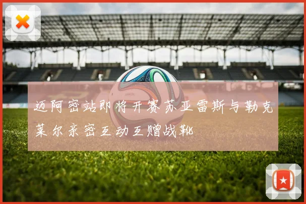 迈阿密站即将开赛苏亚雷斯与勒克莱尔亲密互动互赠战靴