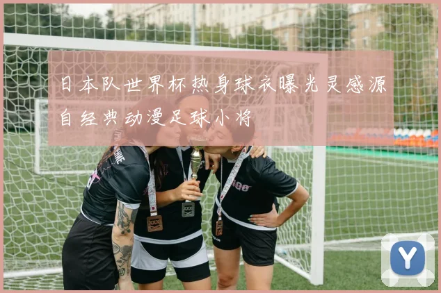 日本队世界杯热身球衣曝光灵感源自经典动漫足球小将