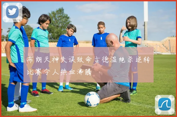 布朗天神失误致命古德温绝杀逆转比赛令人热血沸腾