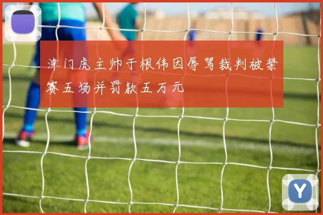 津门虎主帅于根伟因辱骂裁判被禁赛五场并罚款五万元