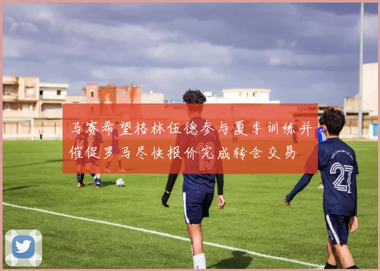 马赛希望格林伍德参与夏季训练并催促罗马尽快报价完成转会交易