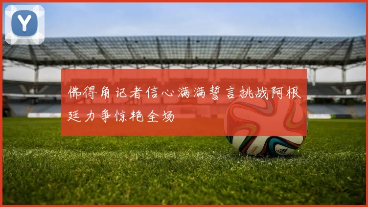 佛得角记者信心满满誓言挑战阿根廷力争惊艳全场