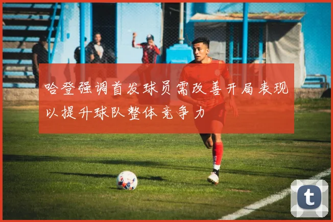 哈登强调首发球员需改善开局表现以提升球队整体竞争力