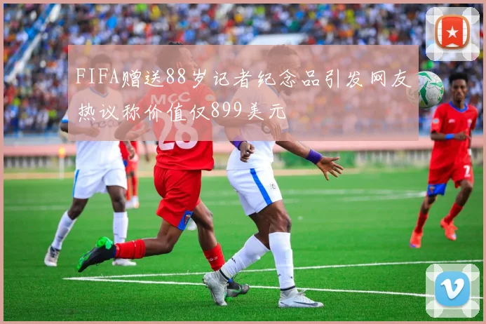 FIFA赠送88岁记者纪念品引发网友热议称价值仅899美元