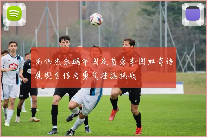 毛伟杰朱鹏宇国足首秀李国旭寄语展现自信与勇气迎接挑战