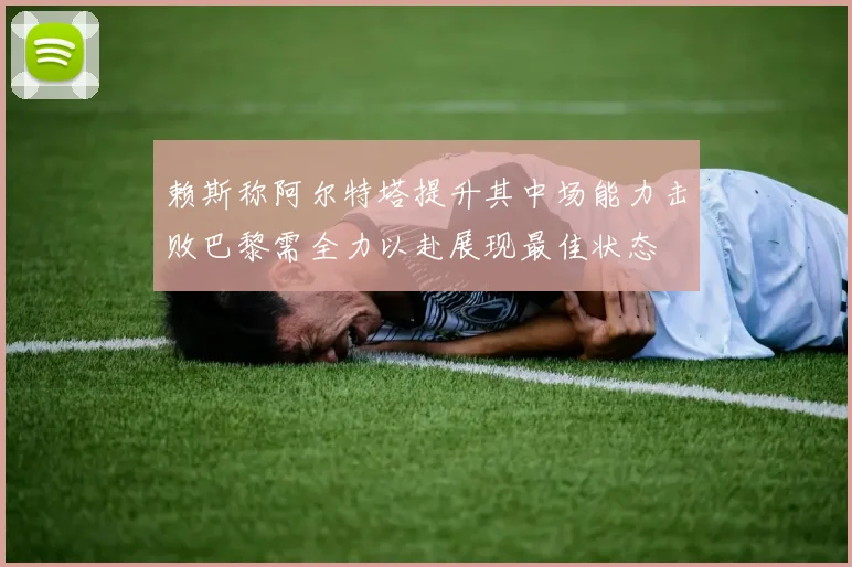 赖斯称阿尔特塔提升其中场能力击败巴黎需全力以赴展现最佳状态