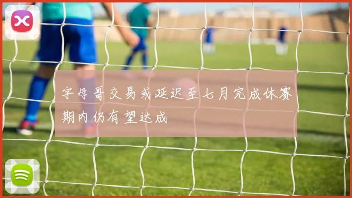 字母哥交易或延迟至七月完成休赛期内仍有望达成