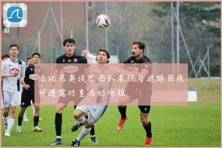 法比尼奥谈巴西队表现与进球困境并透露对皇马的向往