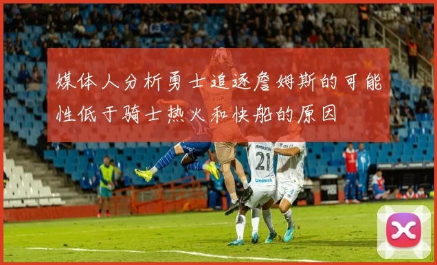 媒体人分析勇士追逐詹姆斯的可能性低于骑士热火和快船的原因