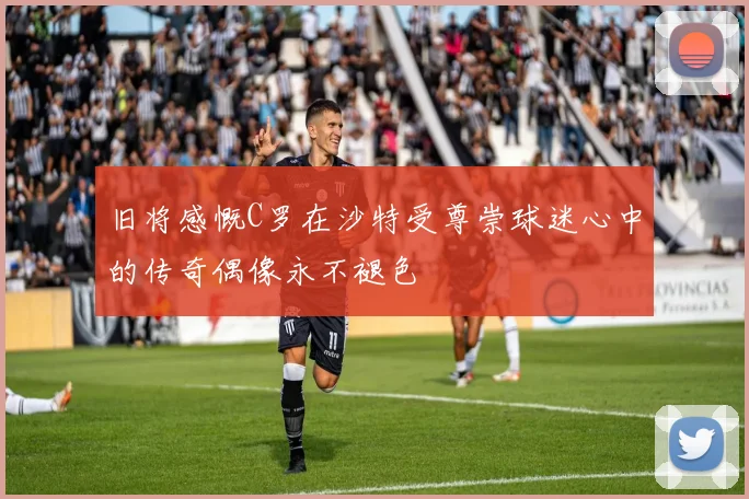 旧将感慨C罗在沙特受尊崇球迷心中的传奇偶像永不褪色