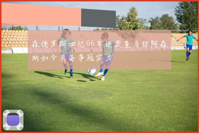 森德罗斯回忆06年逆袭皇马称阿森纳如今具备争冠实力