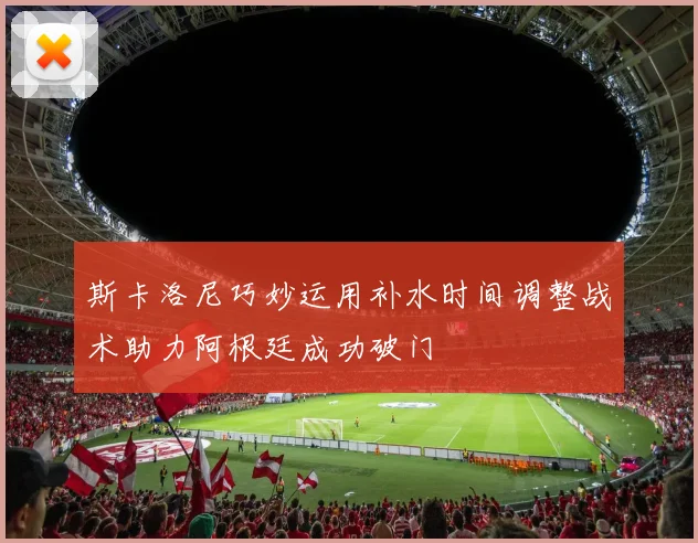 斯卡洛尼巧妙运用补水时间调整战术助力阿根廷成功破门