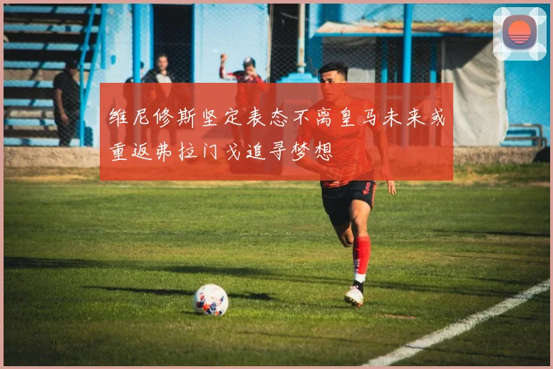 维尼修斯坚定表态不离皇马未来或重返弗拉门戈追寻梦想