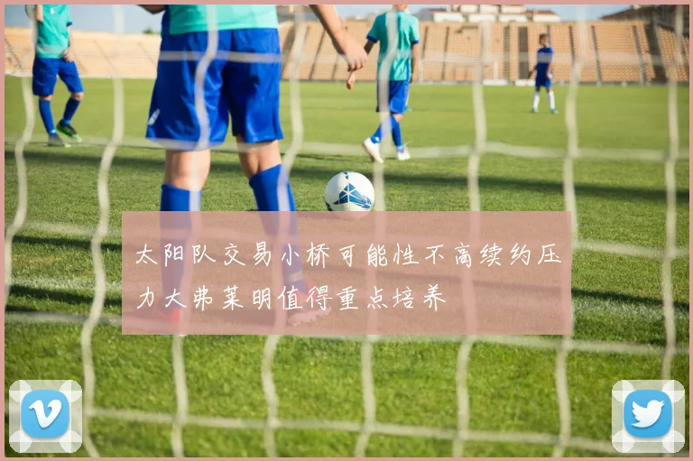 太阳队交易小桥可能性不高续约压力大弗莱明值得重点培养