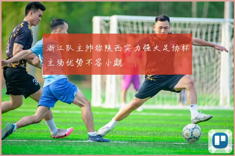 浙江队主帅称陕西实力强大足协杯主场优势不容小觑
