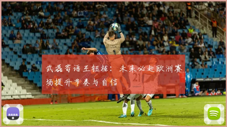 武磊寄语王钰栋：未来必赴欧洲赛场提升节奏与自信