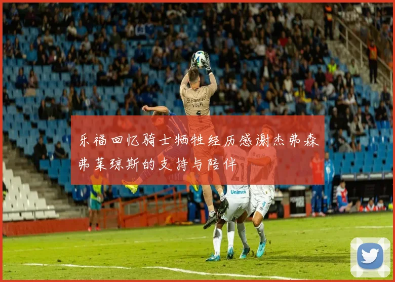乐福回忆骑士牺牲经历感谢杰弗森弗莱琼斯的支持与陪伴
