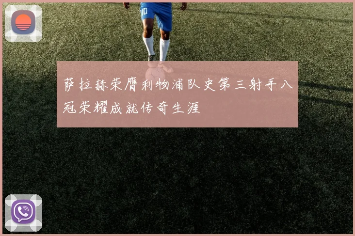 萨拉赫荣膺利物浦队史第三射手八冠荣耀成就传奇生涯