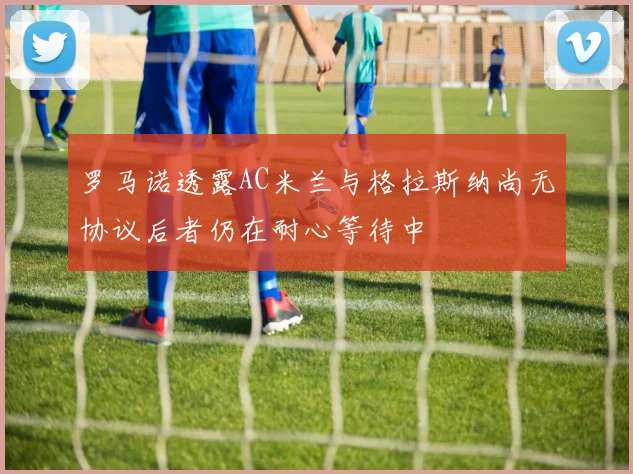 罗马诺透露AC米兰与格拉斯纳尚无协议后者仍在耐心等待中