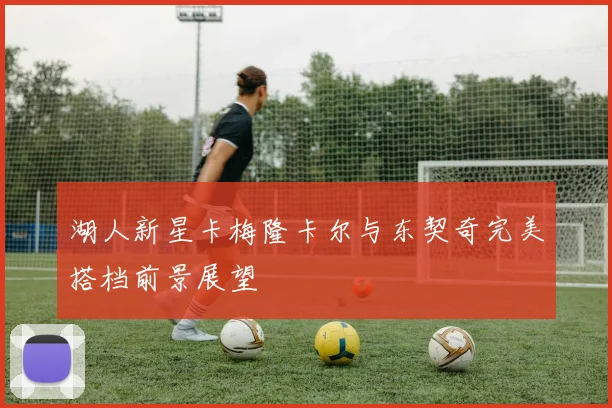 湖人新星卡梅隆卡尔与东契奇完美搭档前景展望