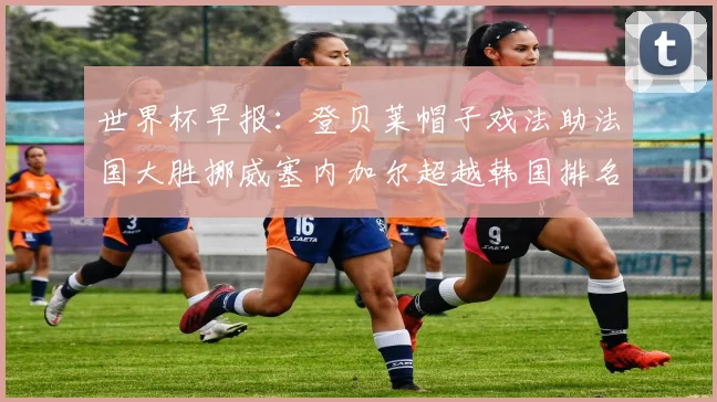 世界杯早报:登贝莱帽子戏法助法国大胜挪威塞内加尔超越韩国排名提升