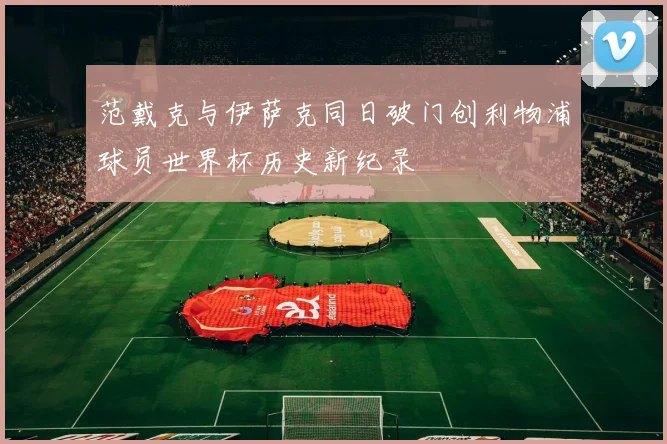 范戴克与伊萨克同日破门创利物浦球员世界杯历史新纪录