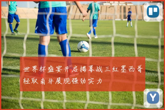 世界杯盛宴开启揭幕战三红墨西哥轻取南非展现强劲实力