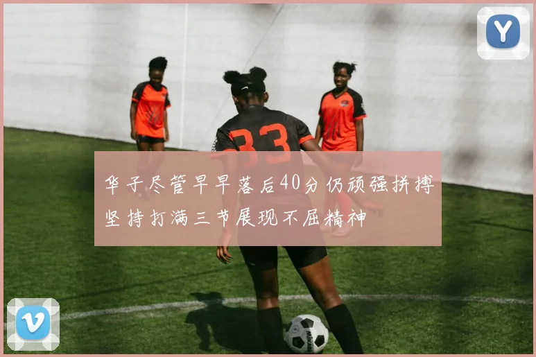华子尽管早早落后40分仍顽强拼搏坚持打满三节展现不屈精神