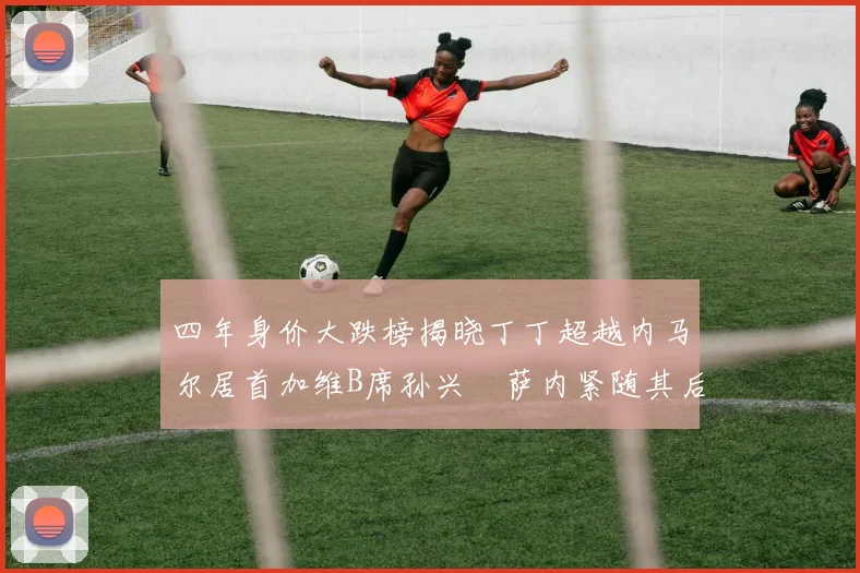 四年身价大跌榜揭晓丁丁超越内马尔居首加维B席孙兴慜萨内紧随其后