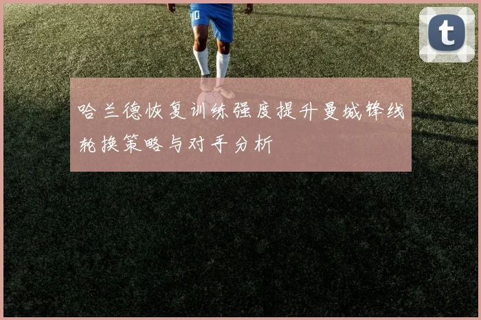 哈兰德恢复训练强度提升曼城锋线轮换策略与对手分析